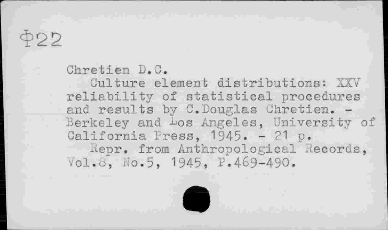 ﻿Ф22
Chretien D.C.
Culture element distributions: XXV reliability of statistical procedures and results by C.Douglas Chretien. -Berkeley and -bos Angeles, University of California Press, 1945. - 21 p.
Repr. from Anthropological Records, Vol.8, No.5, 1945, P.469-490.